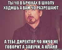 ты чо в брюках в школу ходишь а вам чо разрешают а тебе директор чо ничо не говорит а завучи, а кланя