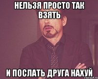 НЕЛЬЗЯ ПРОСТО ТАК ВЗЯТЬ И ПОСЛАТЬ ДРУГА НАХУЙ