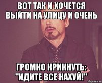 Вот так и хочется выйти на улицу и очень громко крикнуть: "идите все нахуй!"