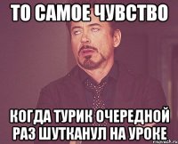 То самое чувство Когда Турик очередной раз шутканул на уроке