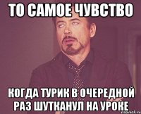 То самое чувство Когда Турик в очередной раз шутканул на уроке