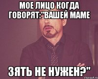 мое лицо когда говорят:"Вашей маме зять не нужен?"