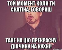 Той момент коли ТИ скатіна, говориш таке на цю прекрасну дівчину на кухні!