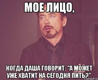 Мое лицо, когда Даша говорит: "а может уже хватит на сегодня пить?"