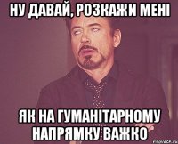 ну давай, розкажи мені як на гуманітарному напрямку важко