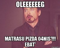 OLEEEEEEG MATRASU PIZDA O4NIS'!!! ebat'