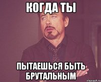 КОГДА ТЫ ПЫТАЕШЬСЯ БЫТЬ БРУТАЛЬНЫМ