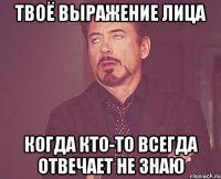 твоё выражение лица когда кто-то всегда отвечает не знаю