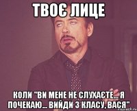 Твоє лице коли "ви мене не слухаєте... я почекаю... вийди з класу, Вася"