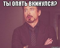 Ты опять вкинулся? 