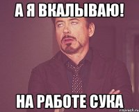 А Я ВКАЛЫВАЮ! НА РАбОТЕ СУКА