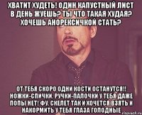 Хватит худеть! Один капустный лист в день жуешь? Ты что такая худая? Хочешь анорексичкой стать? От тебя скоро одни кости останутся!! Ножки-спички, ручки-палочки У тебя даже попы нет! Фу, скелет Так и хочется взять и накормить У тебя глаза голодные