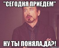 "Сегодня приедем" Ну ты поняла,да?!