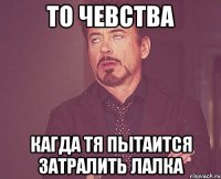 ТО ЧЕВСТВА КАГДА ТЯ ПЫТАИТСЯ ЗАТРАЛИТЬ ЛАЛКА