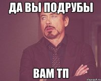 ДА ВЫ ПОДРУБЫ ВАМ ТП