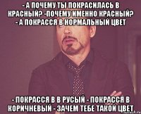 - А почему ты покрасилась в красный? -Почему именно красный? - А покрасся в нормальный цвет - покрасся в в русый - покрасся в коричневый - зачем тебе такой цвет