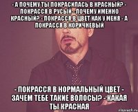 - А почему ты покрасилась в красный? - Покрасся в русый - Почему именно красный? - покрасся в цвет как у меня - а покрасся в коричневый - Покрасся в нормальный цвет - Зачем тебе такие волосы? - какая ты красная