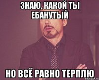 знаю, какой ты ебанутый но всё равно терплю