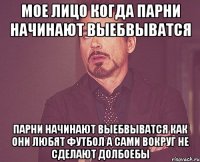 МОЕ ЛИЦО КОГДА ПАРНИ НАЧИНАЮТ ВЫЕБВЫВАТСЯ ПАРНИ НАЧИНАЮТ ВЫЕБВЫВАТСЯ КАК ОНИ ЛЮБЯТ ФУТБОЛ А САМИ ВОКРУГ НЕ СДЕЛАЮТ ДОЛБОЕБЫ