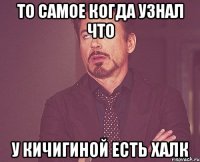 то самое когда узнал что у Кичигиной есть ХАЛК