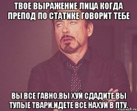 Твое выражение лица когда препод по статике говорит тебе Вы все гавно.Вы хуй сдадите.Вы тупые твари.Идете все нахуй в ПТУ.