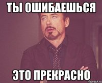 ты ошибаешься это прекрасно