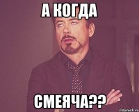 а когда смеяча??