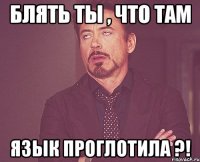 БЛЯТЬ ТЫ , ЧТО ТАМ ЯЗЫК ПРОГЛОТИЛА ?!