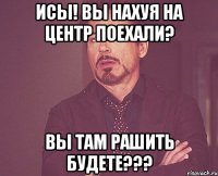 Исы! Вы нахуя на центр поехали? Вы там рашить будете???