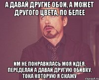 а давай другие обои, а может другого цвета, по белее им не понравилась моя идея, переделай а давай другую обивку, тока которую я скажу