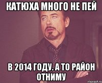 катюха много не пей в 2014 году. а то район отниму