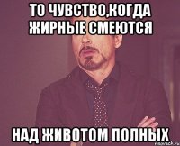 То чувство,когда жирные смеются над животом полных