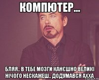 компютер... бляя.. в тебе мозги канєшно великі нічого нескажеш.. додумався ахха