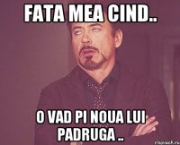 Fata mea cind.. o vad pi noua lui padruga ..