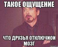 Такое ощущение что друзья отключиои мозг