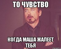 то чувство когда маша жалеет тебя