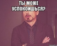 Ты може успокоишься? 