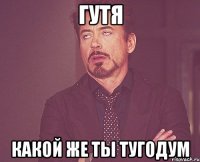 гутя какой же ты тугодум