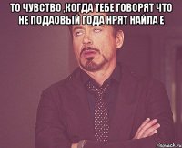 То чувство ,когда тебе говорят что не подаовый года нрят Найла е 