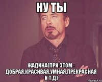 Ну ты жадина(при этом : добрая,красивая,умная,прекрасная и т.д)