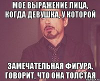 Мое выражение лица, когда девушка, у которой Замечательная фигура, говорит, что она толстая