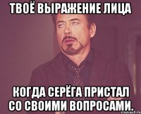 Твоё выражение лица когда Серёга пристал со своими вопросами.