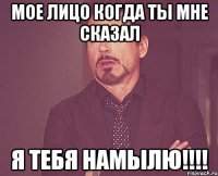 Мое лицо когда ты мне сказал Я тебя намылю!!!!