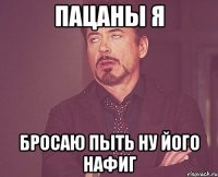 ПАЦАНЫ Я БРОСАЮ ПЫТЬ НУ ЙОГО НАФИГ