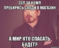 Сел за комп Пребирись,сходи в магазин А мир кто спасать будет?