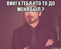 Вик! у тебя кто то до меня был ? 