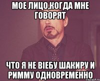 Мое лицо,когда мне говорят что я не віебу Шакиру и Римму одновременно