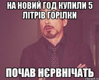 на новий год купили 5 літрів горілки почав нєрвнічать