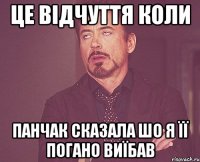 це відчуття коли Панчак сказала шо я її погано виїбав