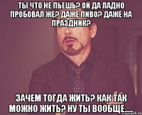 Ты что не пьешь? Ой да ладно пробовал же? Даже пиво? Даже на праздник? Зачем тогда жить? Как так можно жить? Ну ты вообще.....